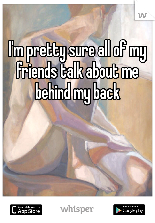 I'm pretty sure all of my friends talk about me behind my back 