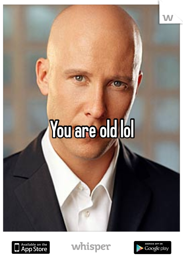 You are old lol