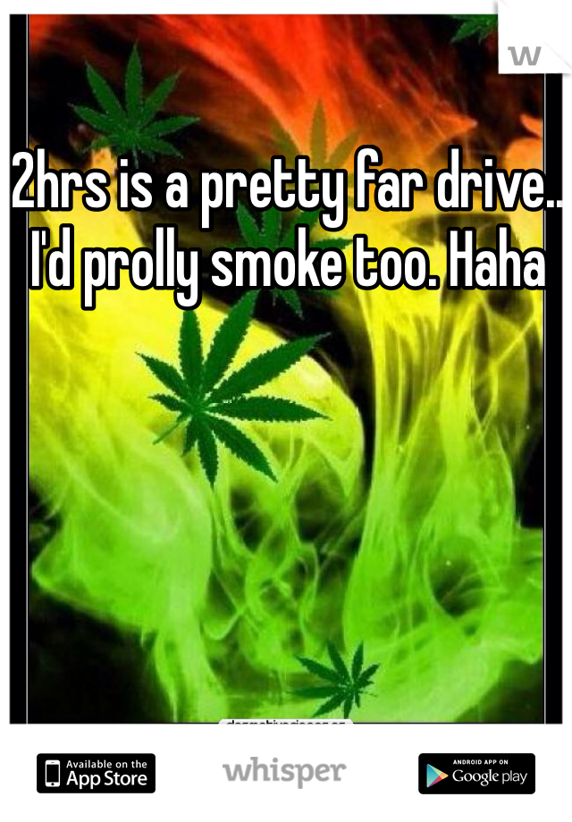 2hrs is a pretty far drive.. I'd prolly smoke too. Haha