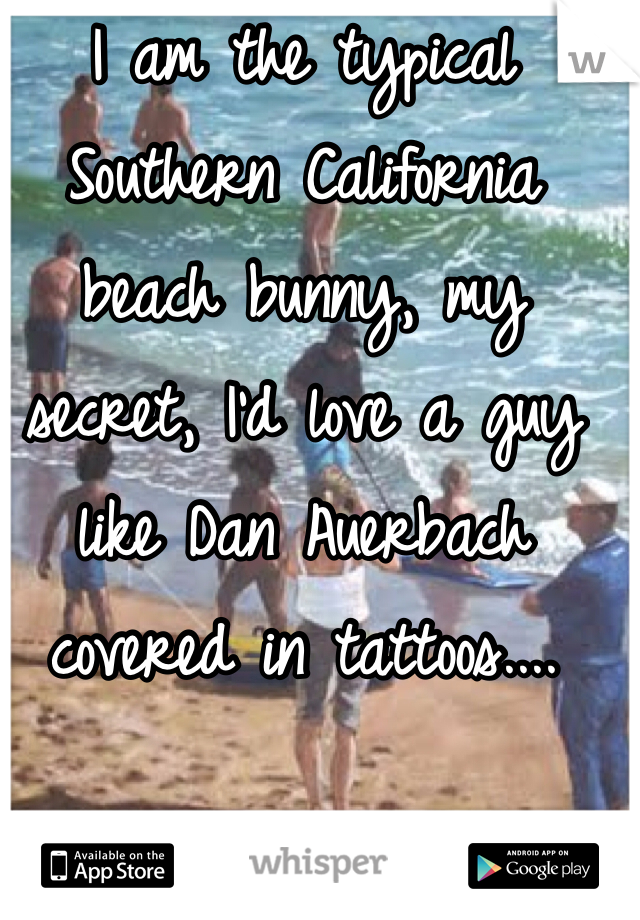 I am the typical Southern California beach bunny, my secret, I'd love a guy like Dan Auerbach covered in tattoos....