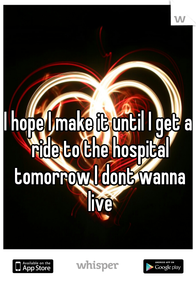 I hope I make it until I get a ride to the hospital tomorrow I dont wanna live