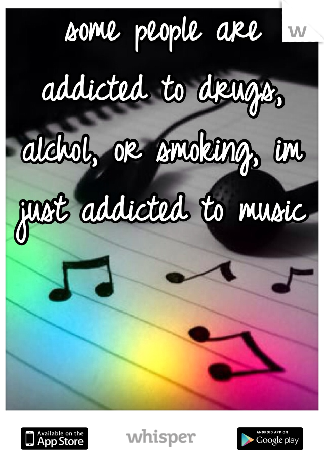 some people are addicted to drugs, alchol, or smoking, im just addicted to music