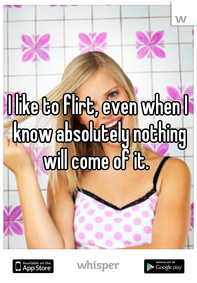 I like to flirt, even when I know absolutely nothing will come of it.  