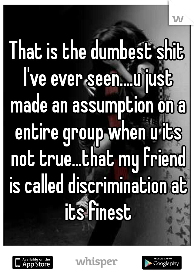 That is the dumbest shit I've ever seen....u just made an assumption on a entire group when u its not true...that my friend is called discrimination at its finest