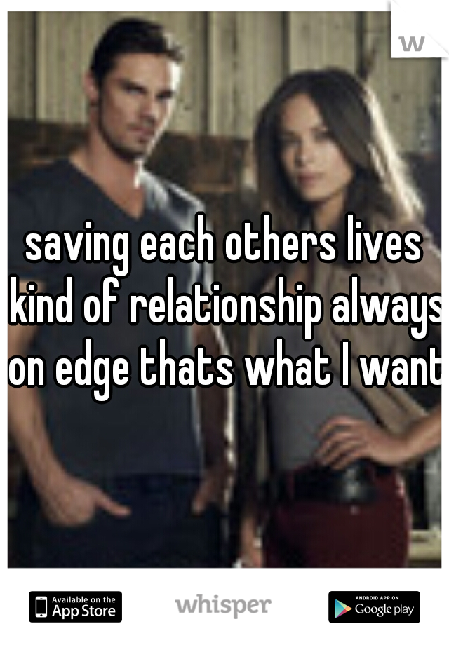 saving each others lives kind of relationship always on edge thats what I want 