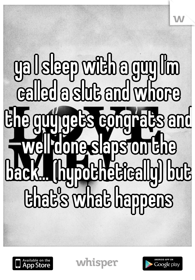 ya I sleep with a guy I'm called a slut and whore the guy gets congrats and well done slaps on the back... (hypothetically) but that's what happens