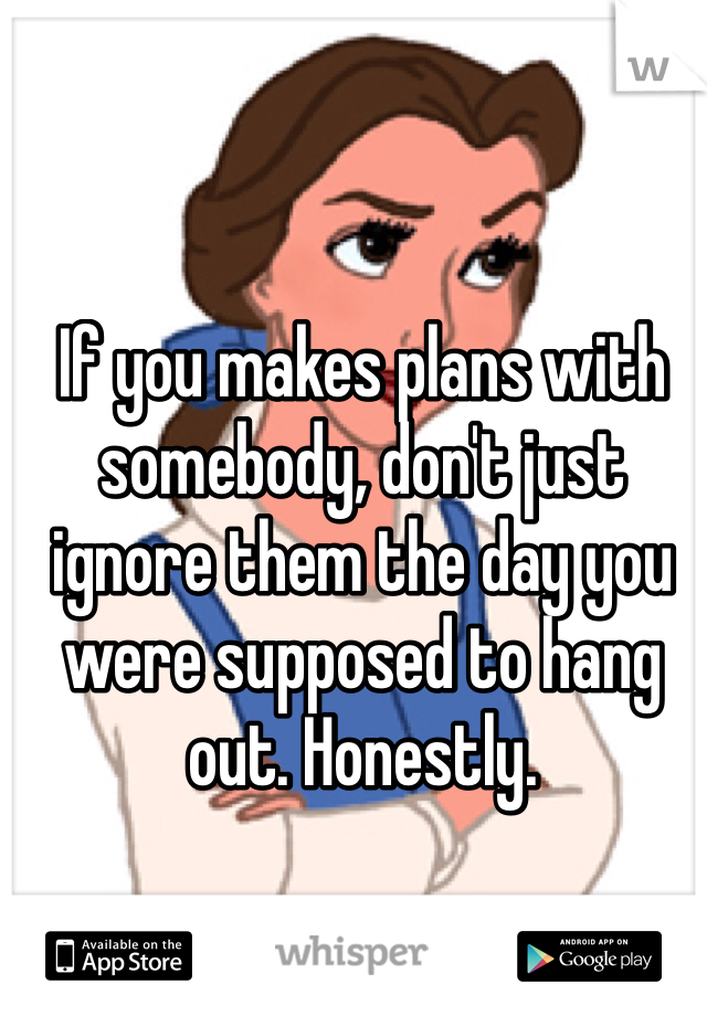 If you makes plans with somebody, don't just ignore them the day you were supposed to hang out. Honestly. 