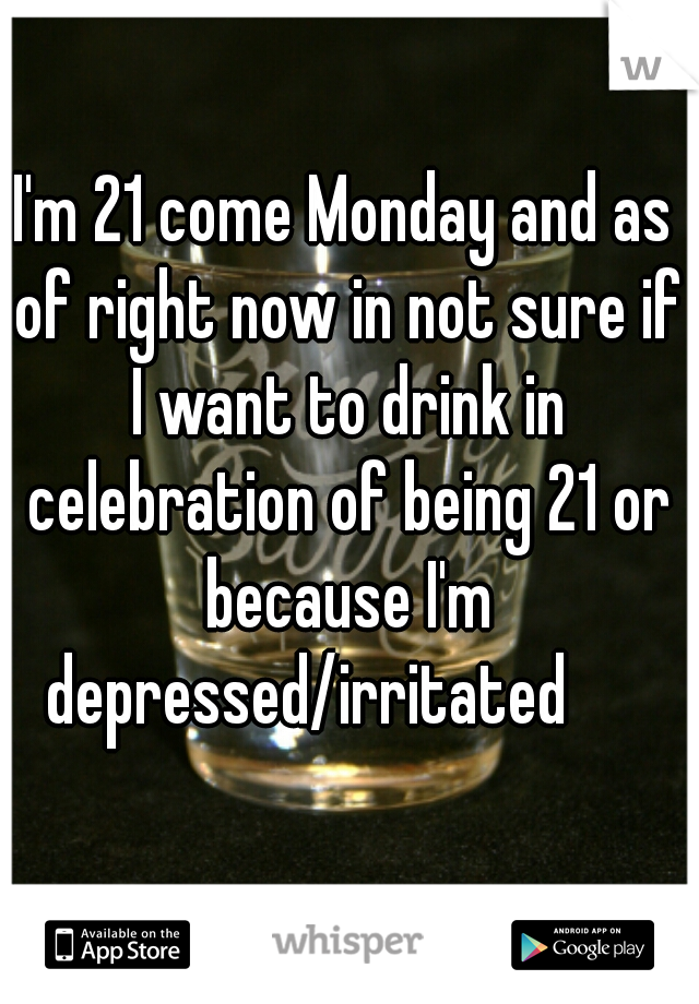 I'm 21 come Monday and as of right now in not sure if I want to drink in celebration of being 21 or because I'm depressed/irritated      