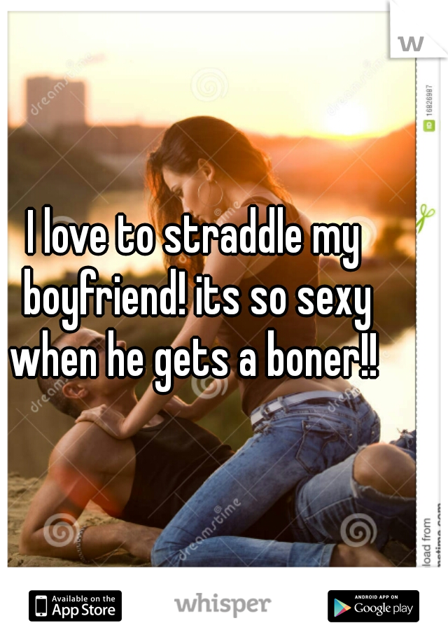 I love to straddle my boyfriend! its so sexy when he gets a boner!! 