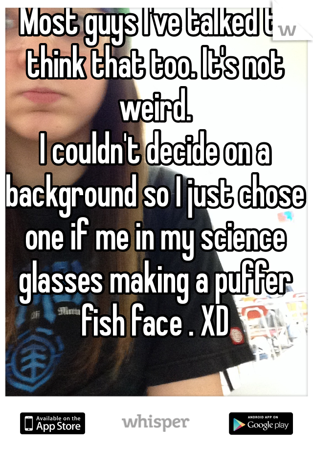 Most guys I've talked to think that too. It's not weird.  
I couldn't decide on a background so I just chose one if me in my science glasses making a puffer fish face . XD 