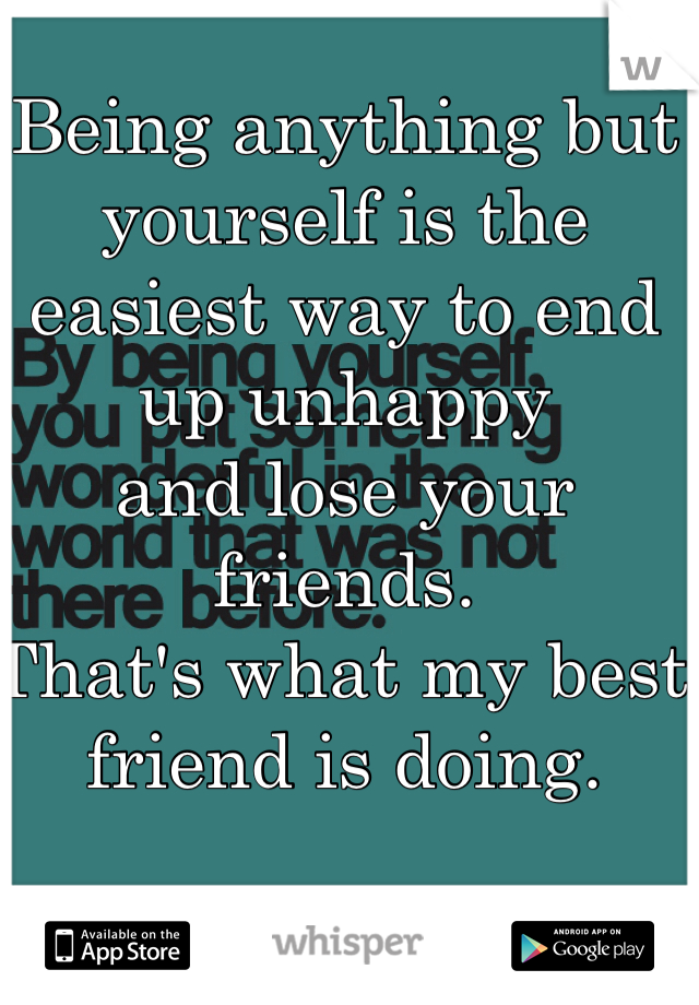 Being anything but yourself is the easiest way to end up unhappy
and lose your friends.
That's what my best friend is doing.