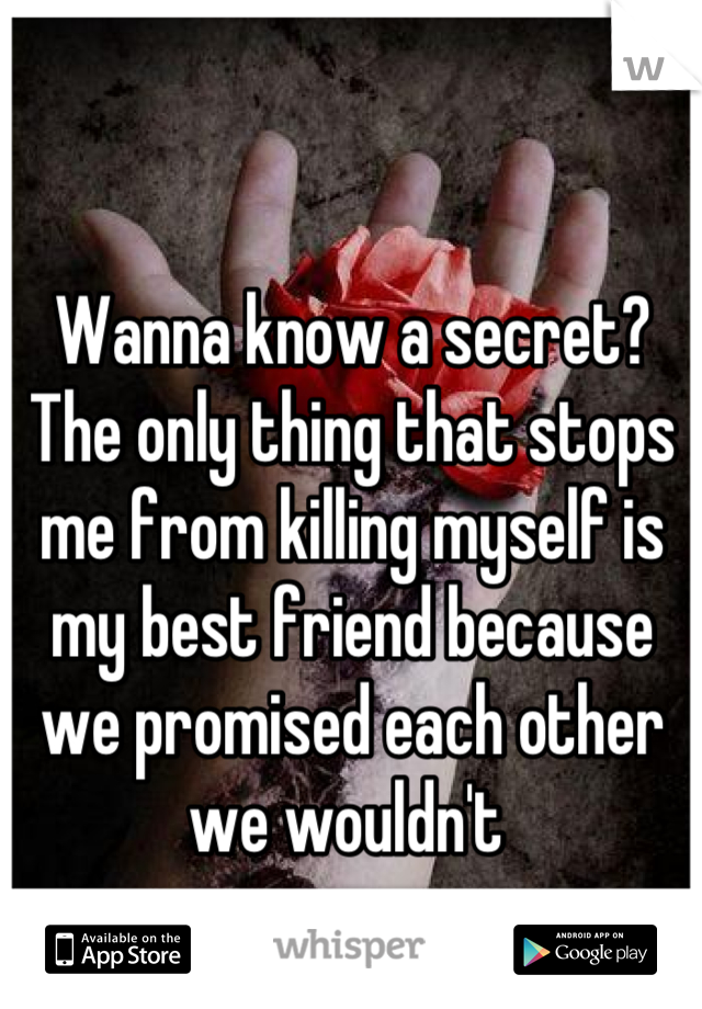Wanna know a secret? The only thing that stops me from killing myself is my best friend because we promised each other we wouldn't 