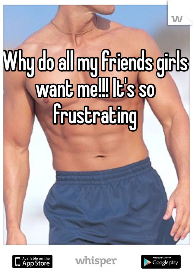 Why do all my friends girls want me!!! It's so frustrating 
