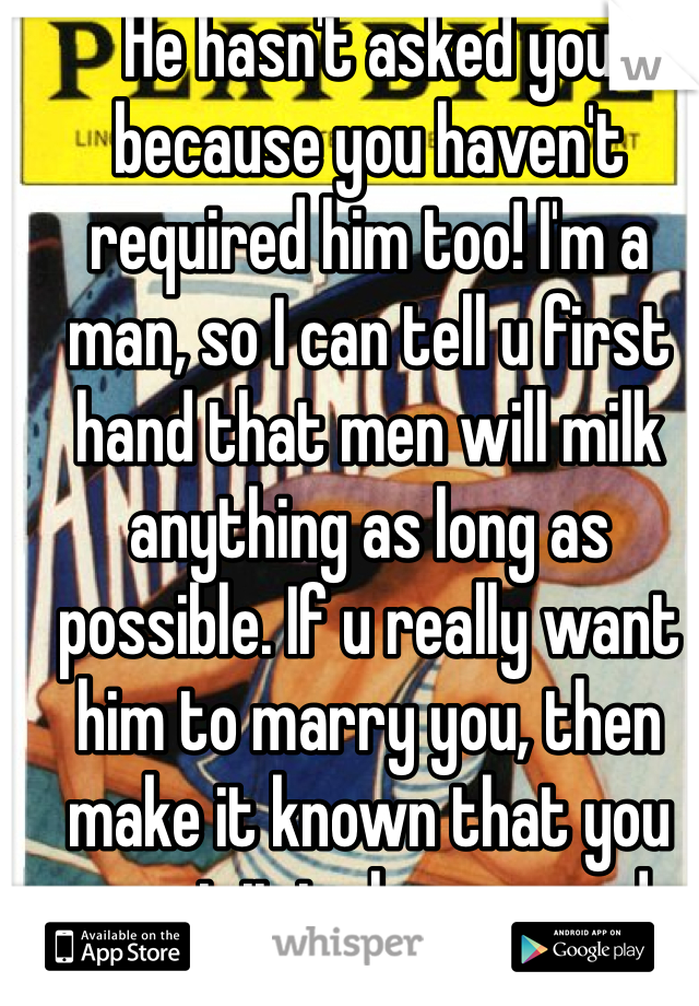 He hasn't asked you because you haven't required him too! I'm a man, so I can tell u first hand that men will milk anything as long as possible. If u really want him to marry you, then make it known that you want it to happen and soon. If he loves you then he'll do it! Simple as that