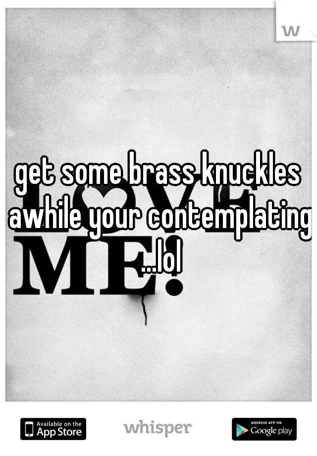 get some brass knuckles awhile your contemplating ...lol