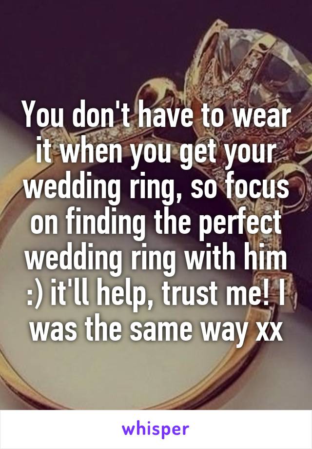 You don't have to wear it when you get your wedding ring, so focus on finding the perfect wedding ring with him :) it'll help, trust me! I was the same way xx