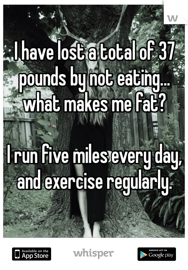 I have lost a total of 37 pounds by not eating... what makes me fat? 

I run five miles every day, and exercise regularly. 