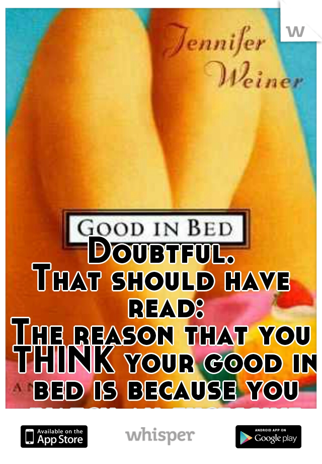 Doubtful.

That should have read:
The reason that you THINK your good in bed is because you watch an excessive amount of porn