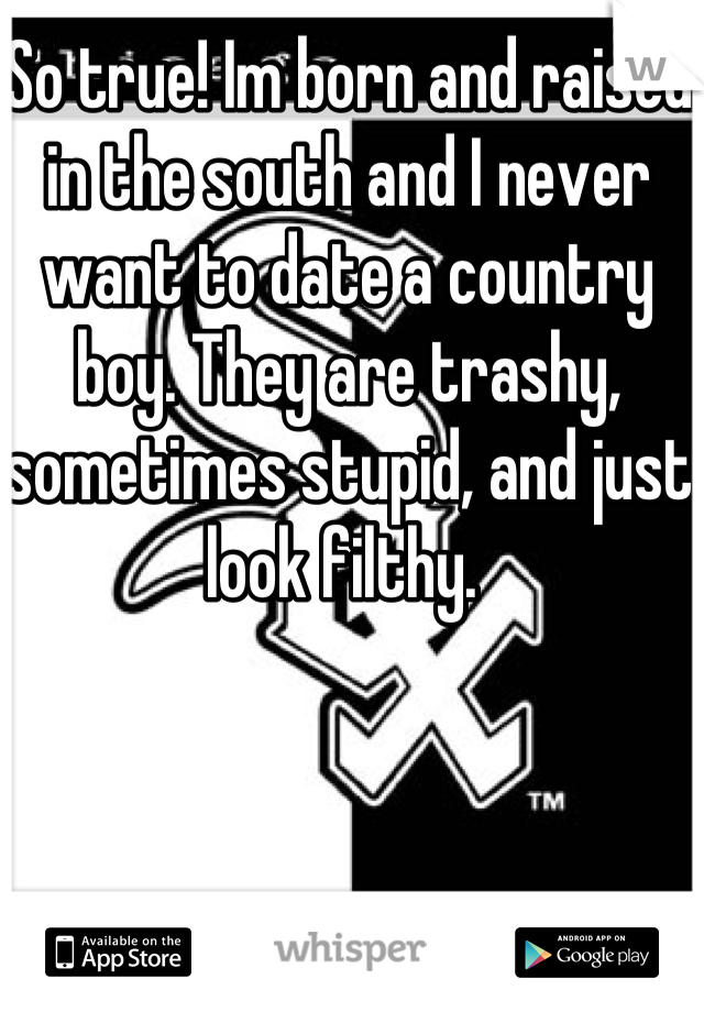 So true! Im born and raised in the south and I never want to date a country boy. They are trashy, sometimes stupid, and just look filthy. 