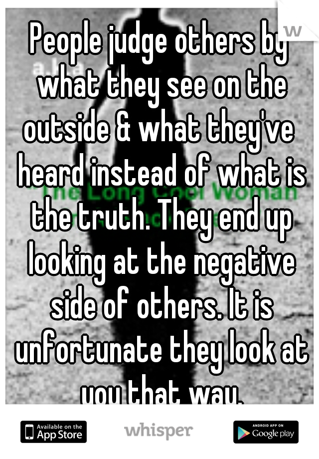 People judge others by what they see on the outside & what they've  heard instead of what is the truth. They end up looking at the negative side of others. It is unfortunate they look at you that way.