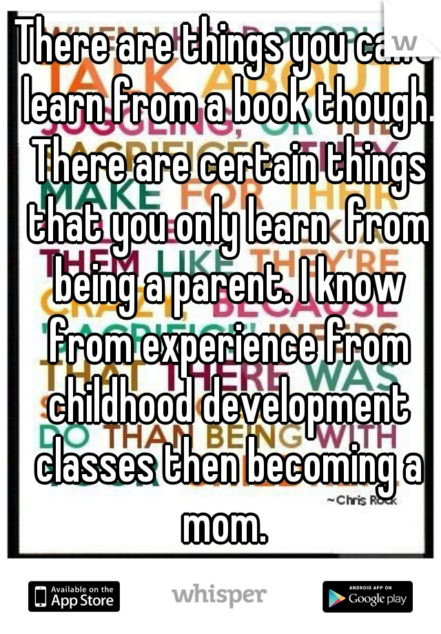 There are things you can't learn from a book though. There are certain things that you only learn  from being a parent. I know from experience from childhood development classes then becoming a mom. 