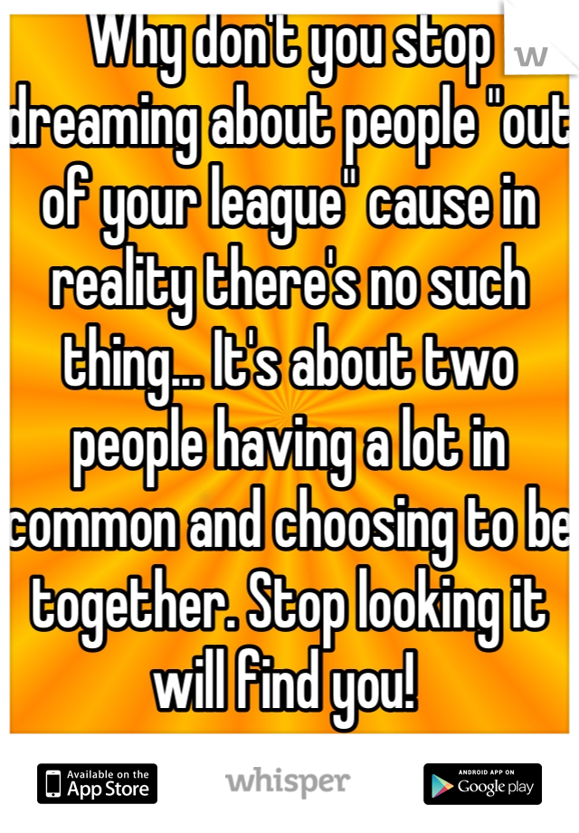 Why don't you stop dreaming about people "out of your league" cause in reality there's no such thing... It's about two people having a lot in common and choosing to be together. Stop looking it will find you! 