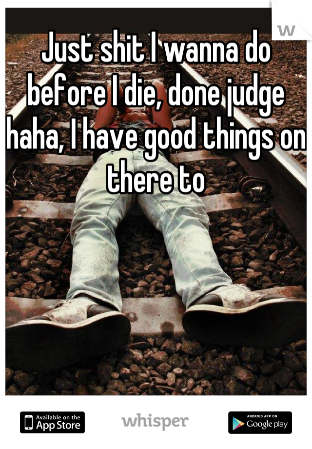 Just shit I wanna do before I die, done judge haha, I have good things on there to