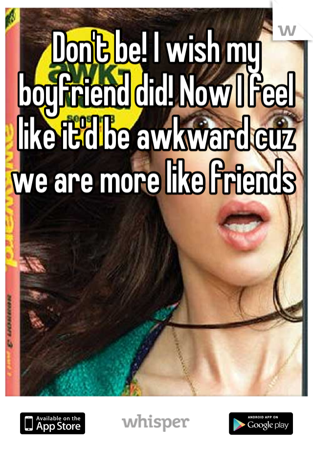Don't be! I wish my boyfriend did! Now I feel like it'd be awkward cuz we are more like friends 