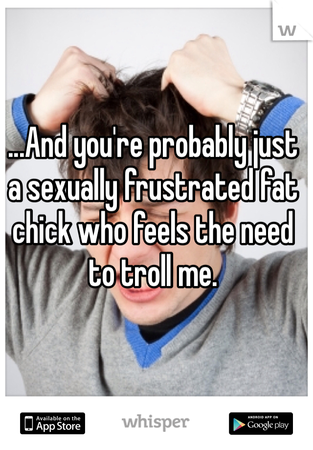 ...And you're probably just a sexually frustrated fat chick who feels the need to troll me. 