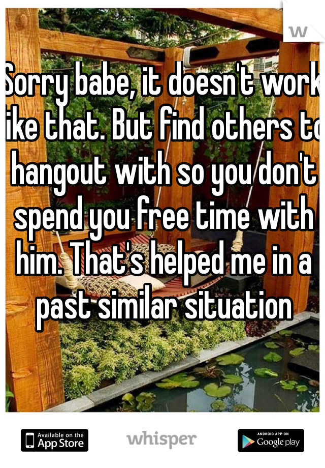 Sorry babe, it doesn't work like that. But find others to hangout with so you don't spend you free time with him. That's helped me in a past similar situation