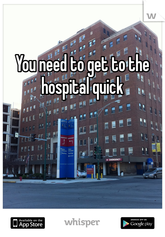 You need to get to the hospital quick