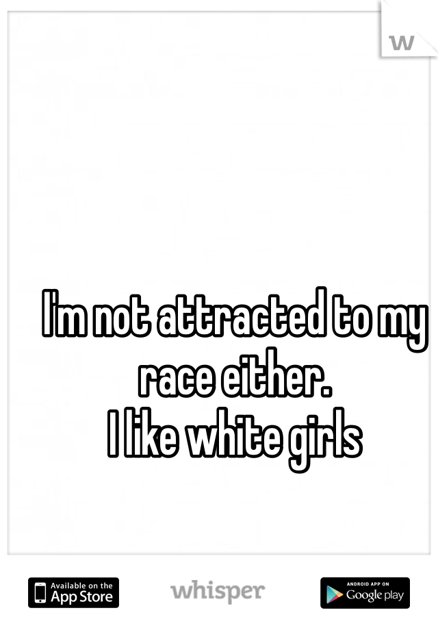 I'm not attracted to my race either.
I like white girls