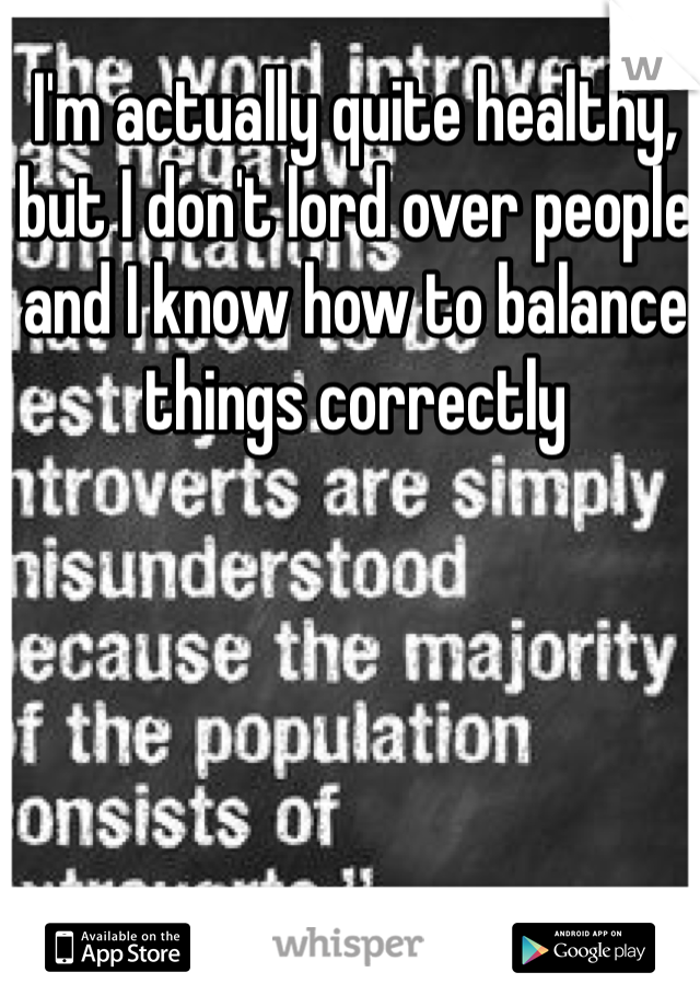 I'm actually quite healthy, but I don't lord over people and I know how to balance things correctly