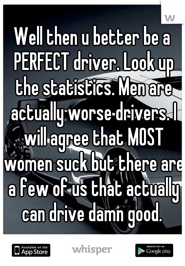 Well then u better be a PERFECT driver. Look up the statistics. Men are actually worse drivers. I will agree that MOST women suck but there are a few of us that actually can drive damn good. 