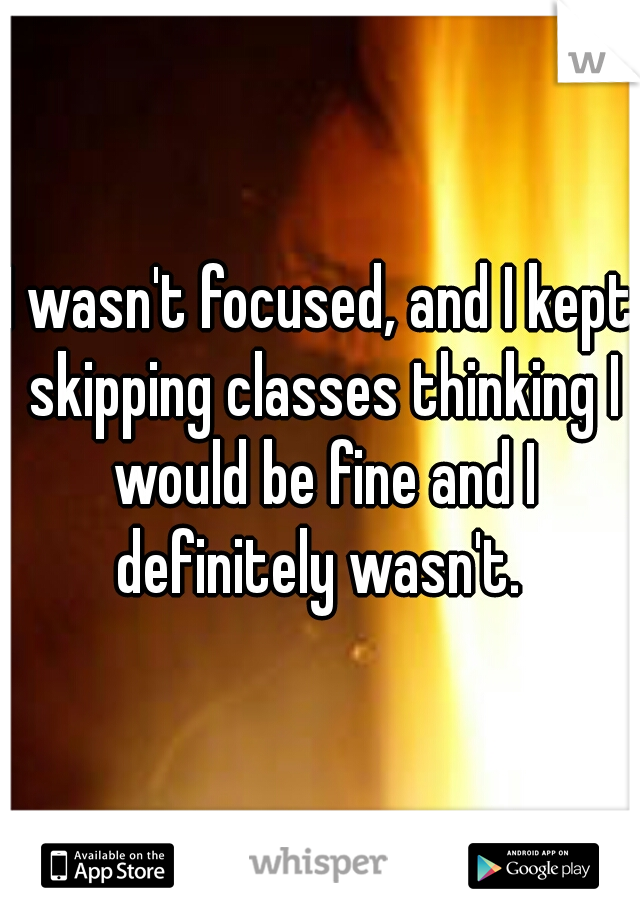 I wasn't focused, and I kept skipping classes thinking I would be fine and I definitely wasn't. 