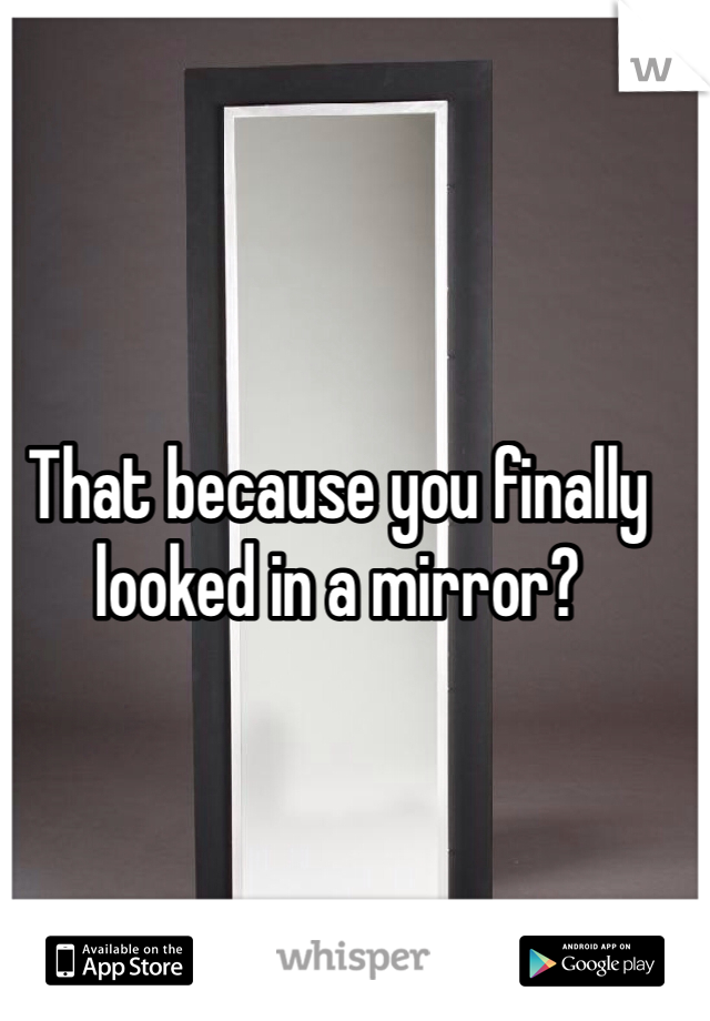 That because you finally looked in a mirror?
