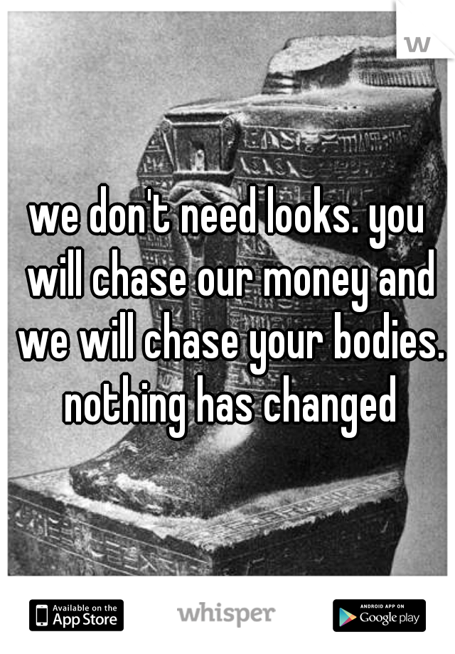 we don't need looks. you will chase our money and we will chase your bodies. nothing has changed
