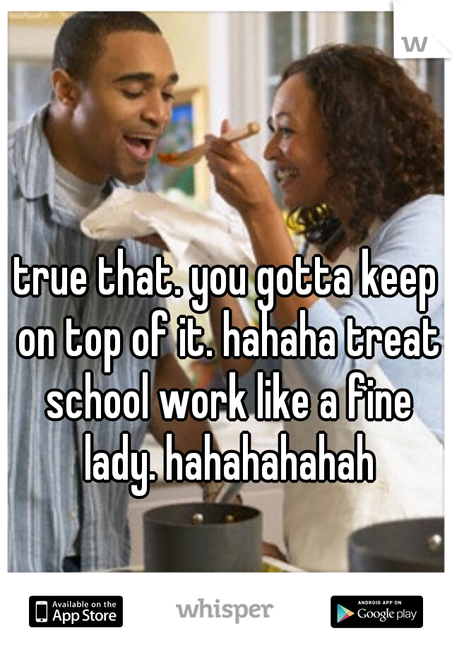 true that. you gotta keep on top of it. hahaha treat school work like a fine lady. hahahahahah