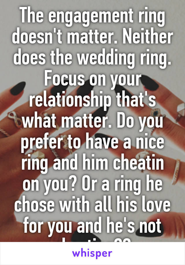 The engagement ring doesn't matter. Neither does the wedding ring. Focus on your relationship that's what matter. Do you prefer to have a nice ring and him cheatin on you? Or a ring he chose with all his love for you and he's not cheating??