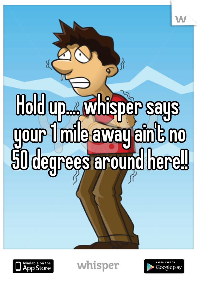 Hold up.... whisper says your 1 mile away ain't no 50 degrees around here!!
