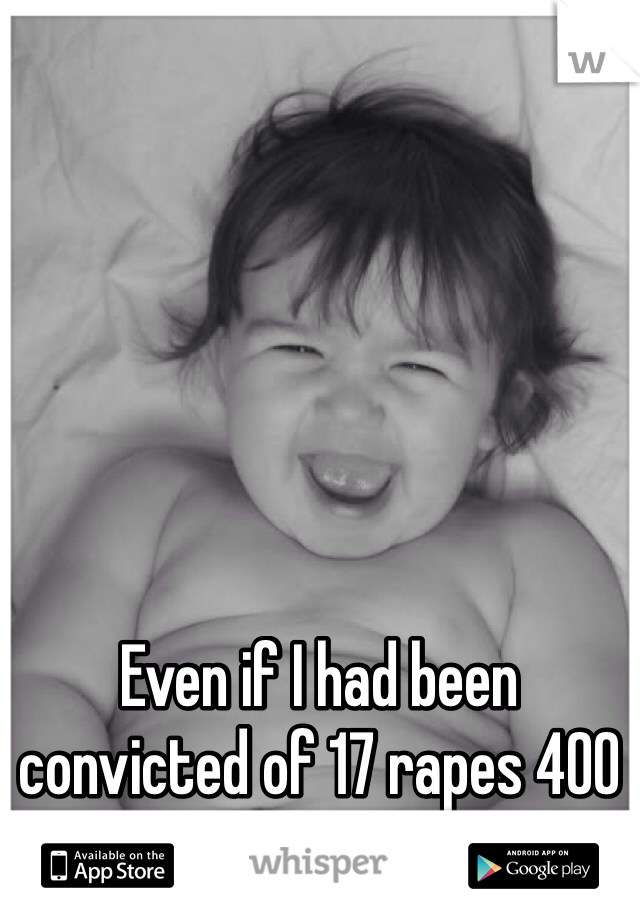 Even if I had been convicted of 17 rapes 400 assaults and 4 murderers