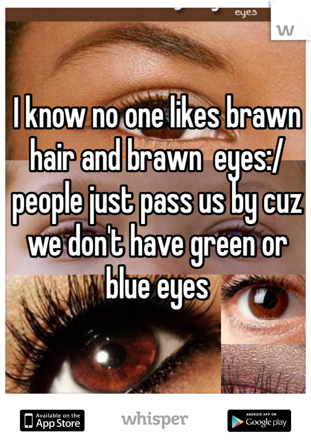 I know no one likes brawn hair and brawn  eyes:/ people just pass us by cuz we don't have green or blue eyes 