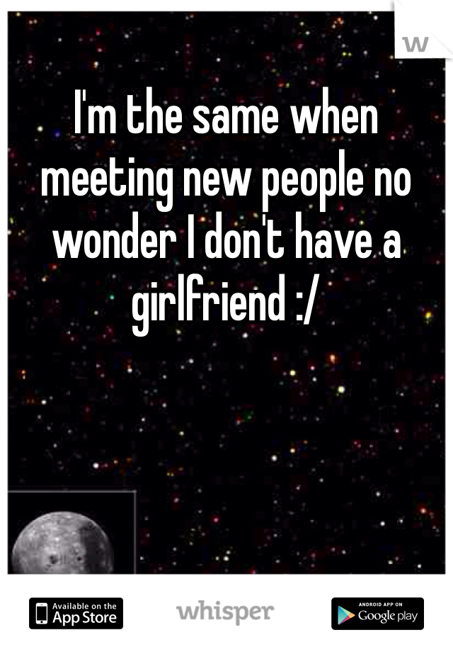 I'm the same when meeting new people no wonder I don't have a girlfriend :/ 