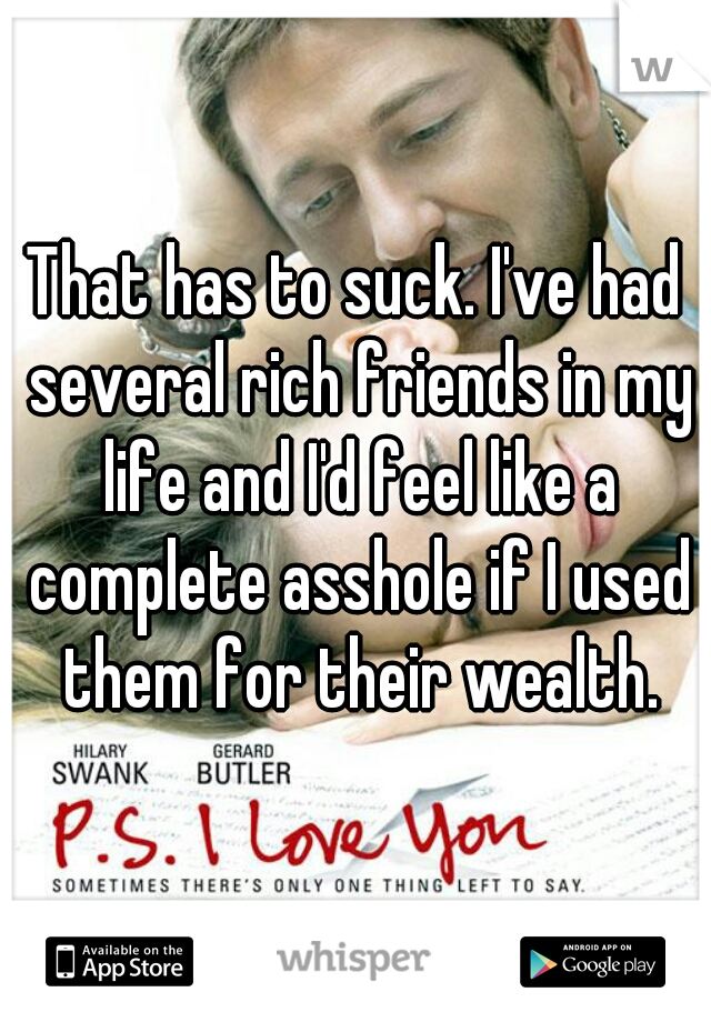 That has to suck. I've had several rich friends in my life and I'd feel like a complete asshole if I used them for their wealth.