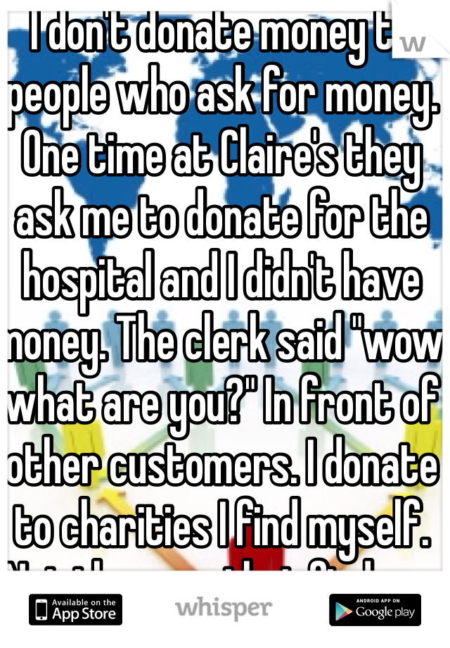 I don't donate money to people who ask for money. One time at Claire's they ask me to donate for the hospital and I didn't have money. The clerk said "wow what are you?" In front of other customers. I donate to charities I find myself. Not the ones that find me. 