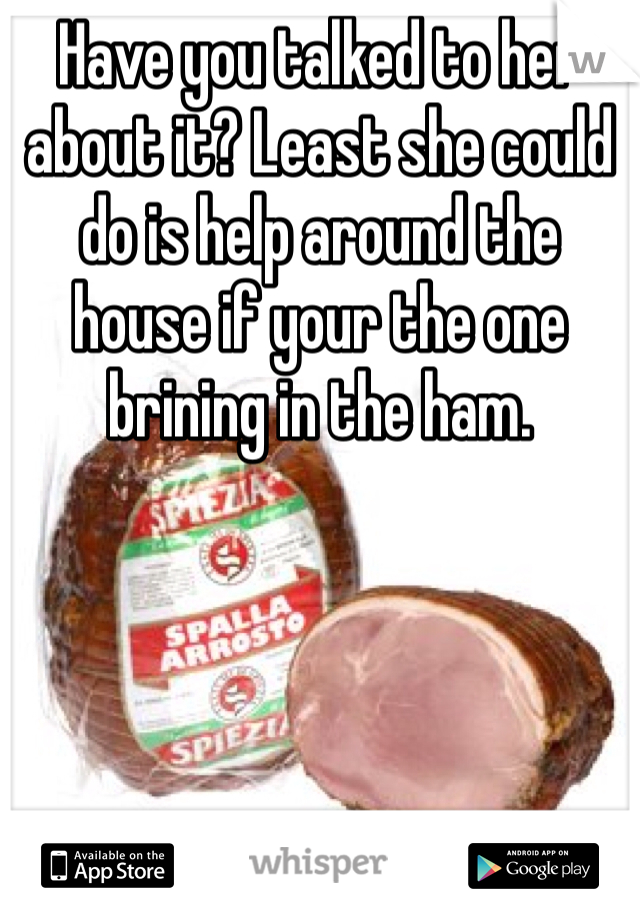 Have you talked to her about it? Least she could do is help around the house if your the one brining in the ham. 