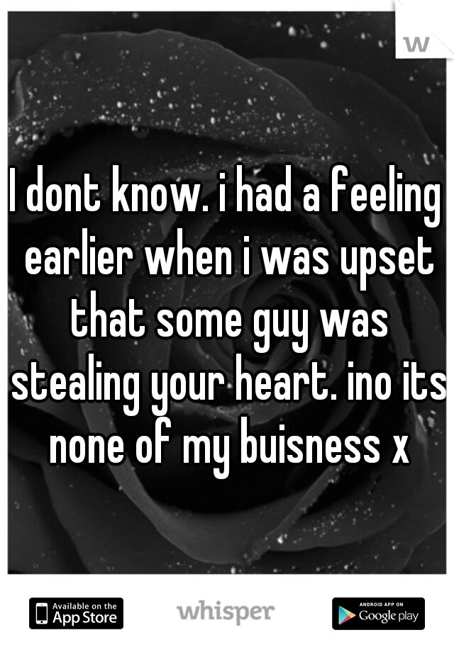 I dont know. i had a feeling earlier when i was upset that some guy was stealing your heart. ino its none of my buisness x