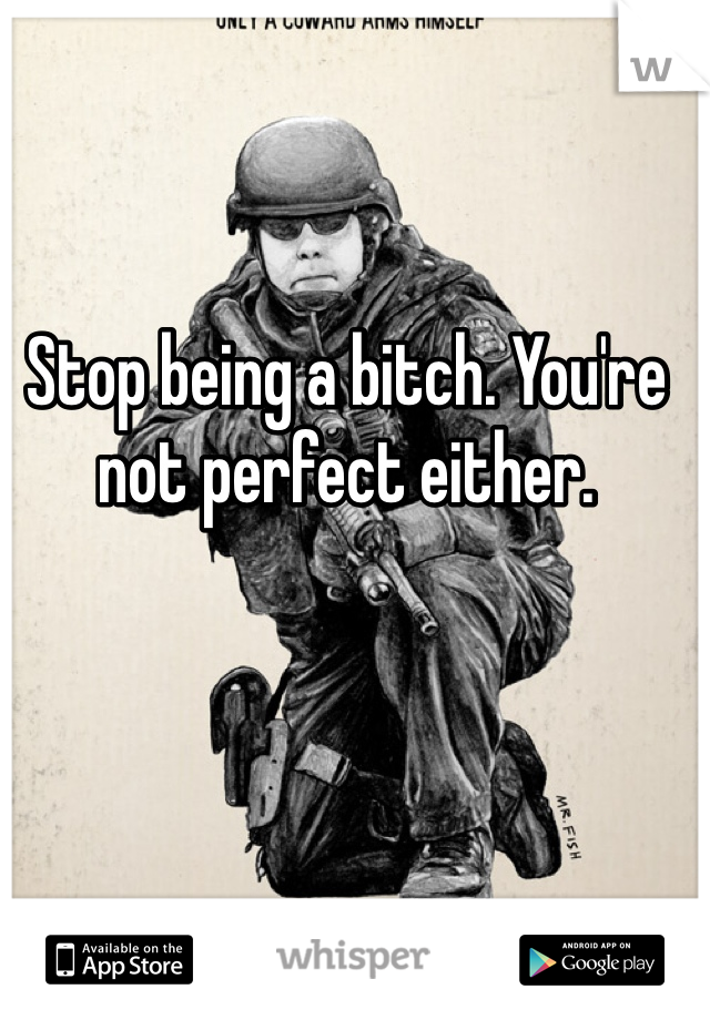 Stop being a bitch. You're not perfect either.
