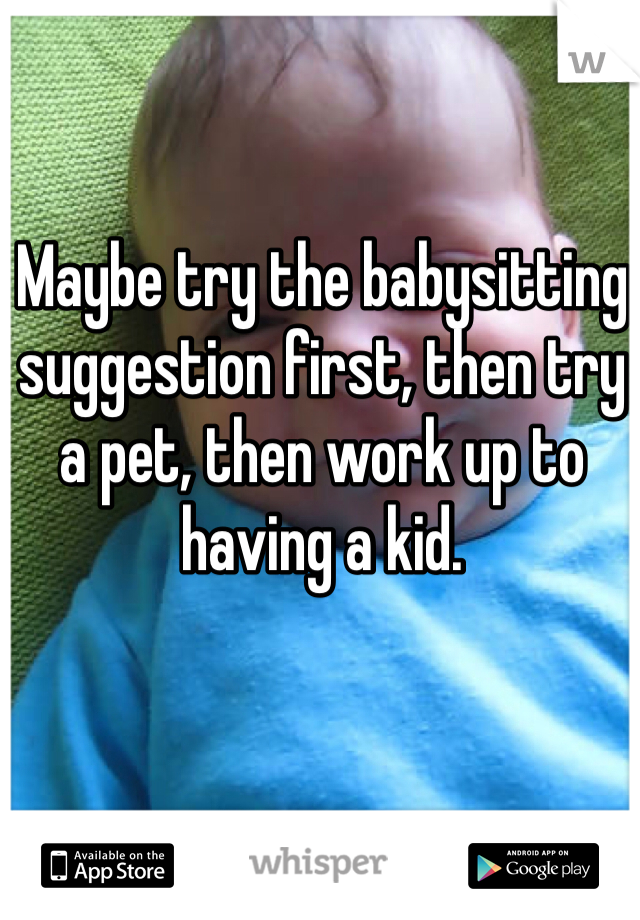 Maybe try the babysitting suggestion first, then try a pet, then work up to having a kid.
