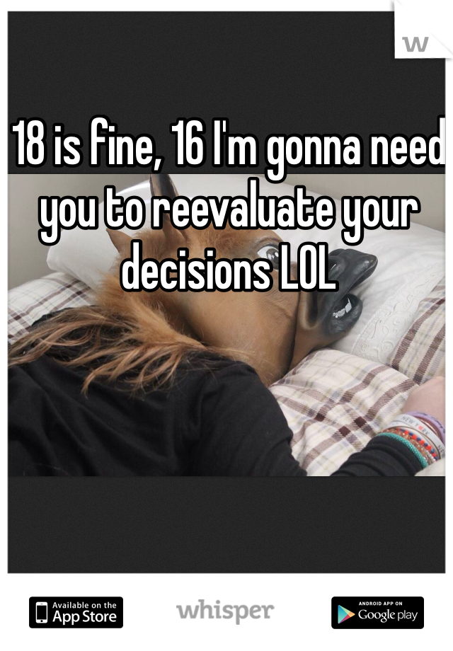 18 is fine, 16 I'm gonna need you to reevaluate your decisions LOL
